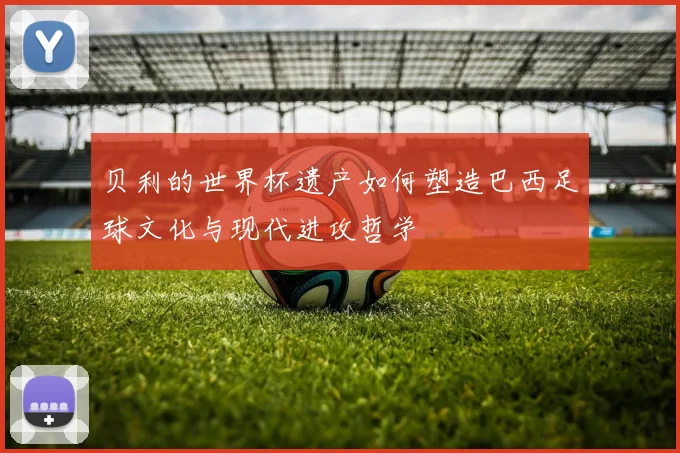 贝利的世界杯遗产如何塑造巴西足球文化与现代进攻哲学