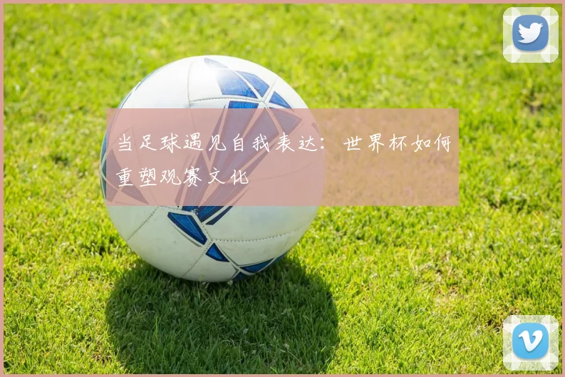 当足球遇见自我表达：世界杯如何重塑观赛文化